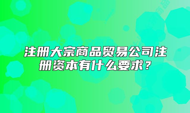 注冊大宗商品貿(mào)易公司注冊資本有什么要求？