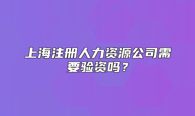 上海注冊人力資源公司需要驗(yàn)資嗎？