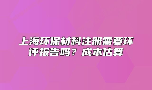 上海環(huán)保材料注冊需要環(huán)評報告嗎？成本估算