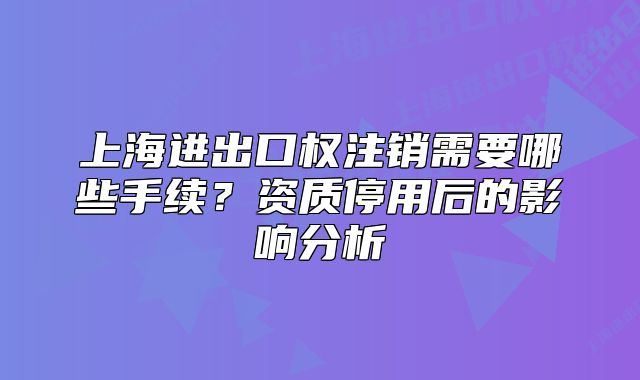 上海進(jìn)出口權(quán)注銷(xiāo)需要哪些手續(xù)?資質(zhì)停用后的影響分析