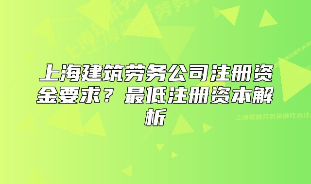 上海建筑勞務(wù)公司注冊(cè)資金要求？最低注冊(cè)資本解析