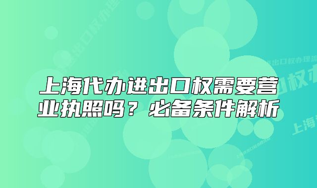 上海代辦進(jìn)出口權(quán)需要營業(yè)執(zhí)照嗎？必備條件解析