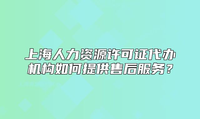上海人力資源許可證代辦機構如何提供售后服務？