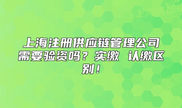 上海注冊供應鏈管理公司需要驗資嗎？實繳 認繳區(qū)別！