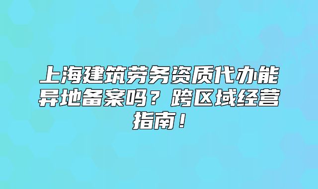 上海建筑勞務(wù)資質(zhì)代辦能異地備案嗎？跨區(qū)域經(jīng)營指南！