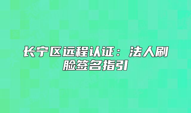 長寧區(qū)遠程認證：法人刷臉簽名指引