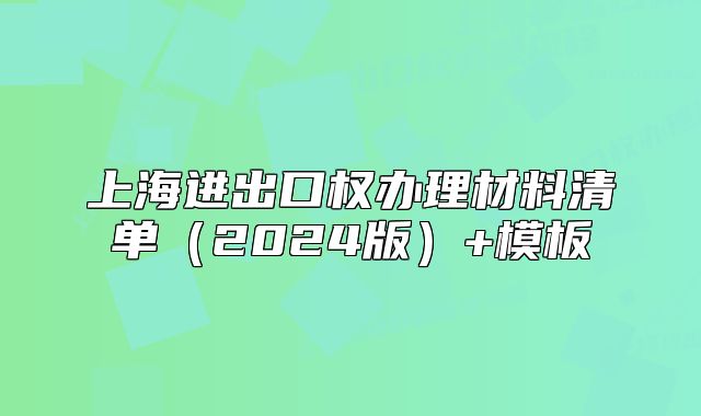 上海進出口權(quán)辦理材料清單（2024版）+模板