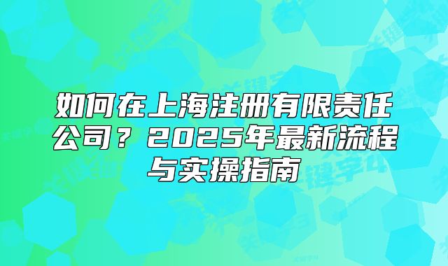 如何在上海注冊有限責(zé)任公司？2025年最新流程與實(shí)操指南