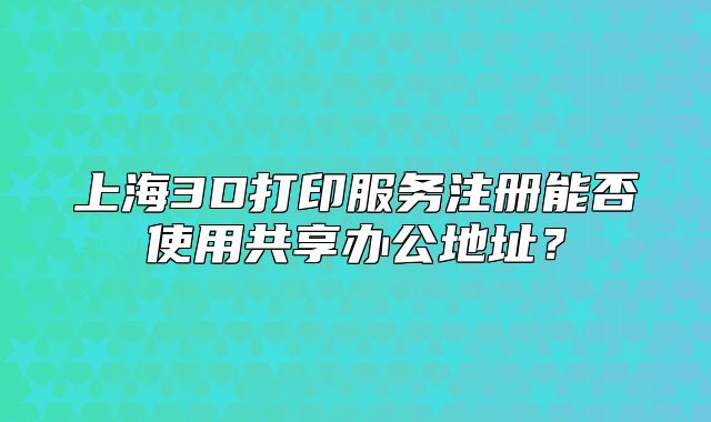上海3D打印服務(wù)注冊能否使用共享辦公地址？