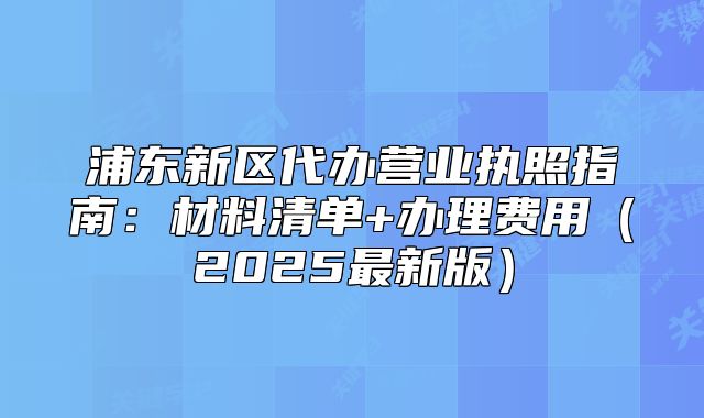 浦東新區(qū)代辦營(yíng)業(yè)執(zhí)照指南：材料清單+辦理費(fèi)用（2025最新版）