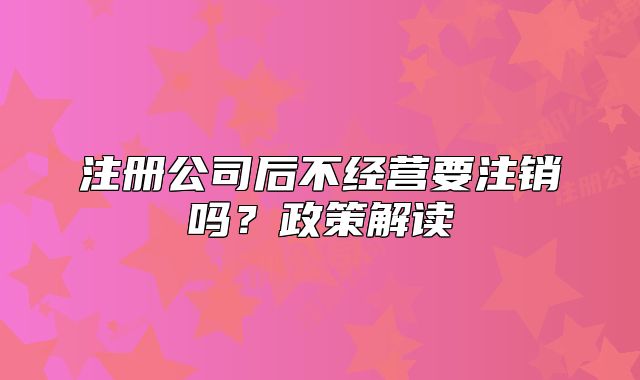 注冊(cè)公司后不經(jīng)營(yíng)要注銷嗎？政策解讀