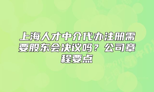 上海人才中介代辦注冊(cè)需要股東會(huì)決議嗎？公司章程要點(diǎn)