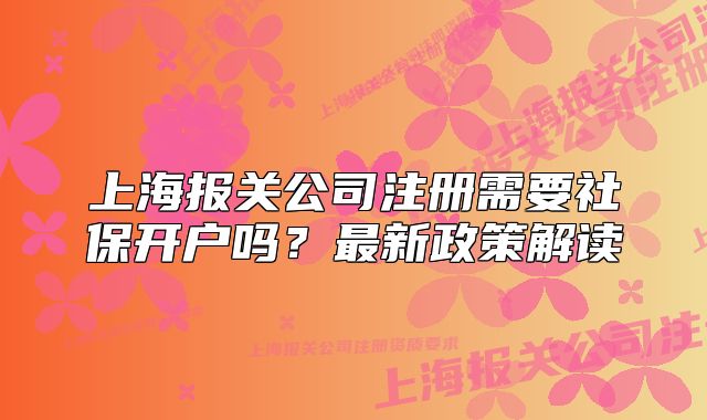 上海報關公司注冊需要社保開戶嗎？最新政策解讀