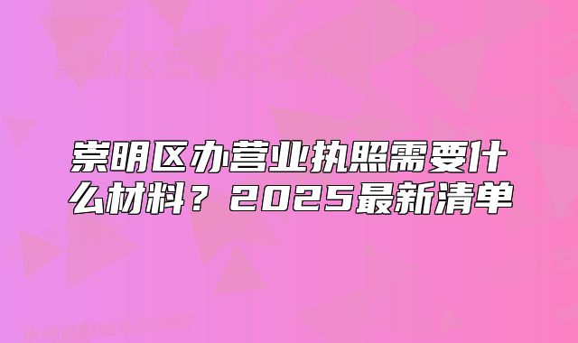 崇明區(qū)辦營業(yè)執(zhí)照需要什么材料？2025最新清單