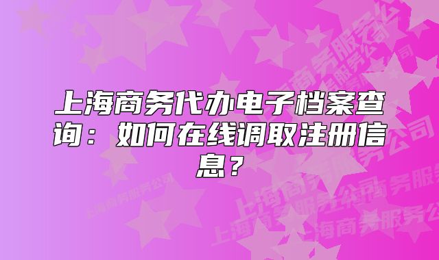 上海商務代辦電子檔案查詢：如何在線調取注冊信息？