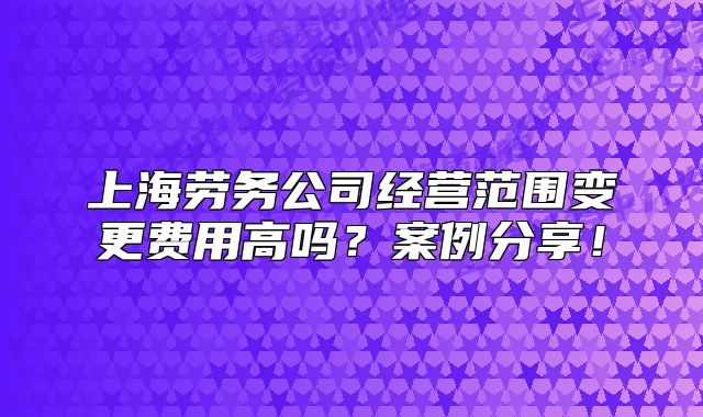 上海勞務(wù)公司經(jīng)營范圍變更費用高嗎？案例分享！