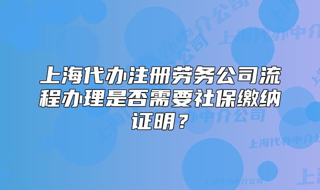 上海代辦注冊勞務公司流程辦理是否需要社保繳納證明？