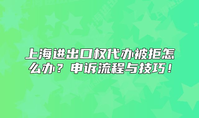 上海進(jìn)出口權(quán)代辦被拒怎么辦？申訴流程與技巧！