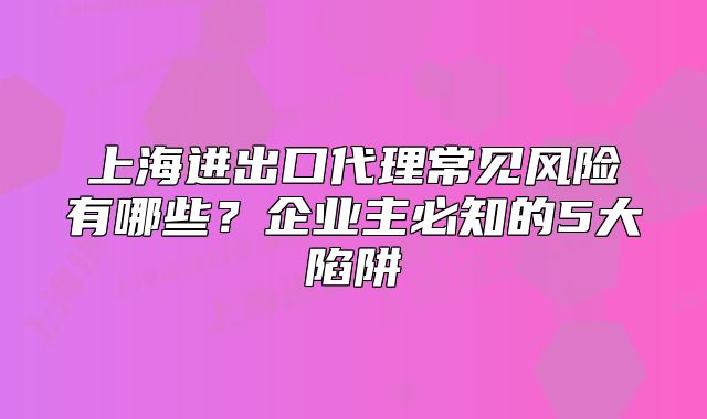 上海進(jìn)出口代理常見風(fēng)險有哪些？企業(yè)主必知的5大陷阱