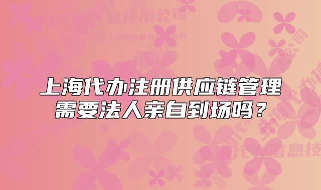 上海代辦注冊(cè)供應(yīng)鏈管理需要法人親自到場嗎？