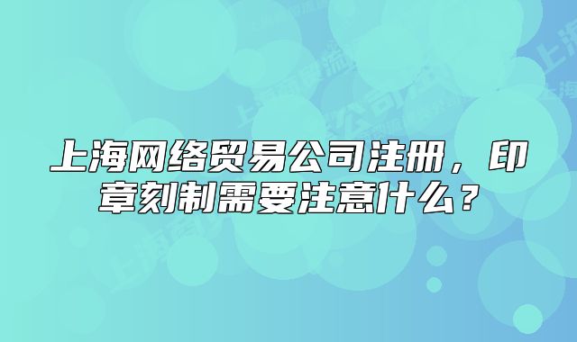 上海網(wǎng)絡(luò)貿(mào)易公司注冊(cè)，印章刻制需要注意什么？
