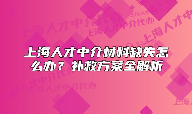 上海人才中介材料缺失怎么辦？補(bǔ)救方案全解析