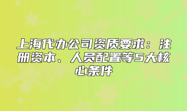 上海代辦公司資質(zhì)要求：注冊(cè)資本、人員配置等5大核心條件