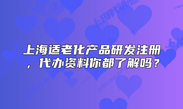 上海適老化產(chǎn)品研發(fā)注冊，代辦資料你都了解嗎？
