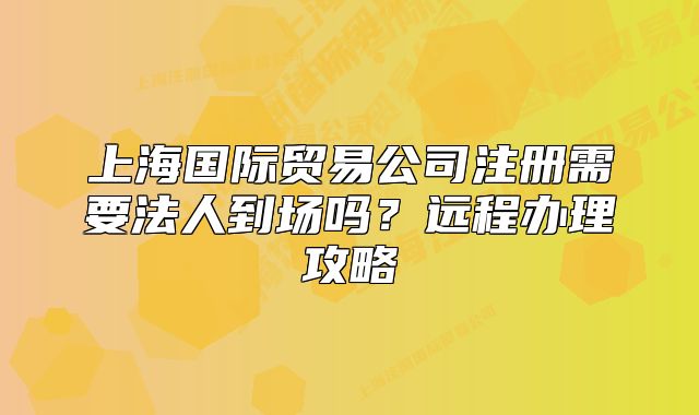 上海國(guó)際貿(mào)易公司注冊(cè)需要法人到場(chǎng)嗎？遠(yuǎn)程辦理攻略