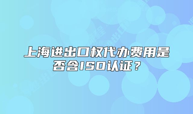 上海進出口權代辦費用是否含ISO認證？
