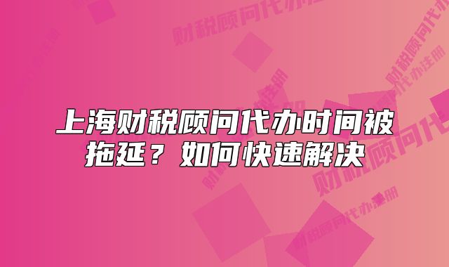 上海財稅顧問代辦時間被拖延？如何快速解決