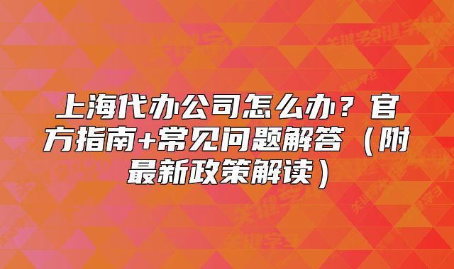 上海代辦公司怎么辦？官方指南+常見問題解答（附最新政策解讀）