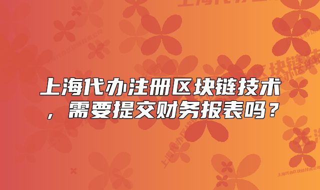 上海代辦注冊(cè)區(qū)塊鏈技術(shù)，需要提交財(cái)務(wù)報(bào)表嗎？