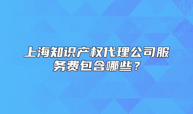 上海知識(shí)產(chǎn)權(quán)代理公司服務(wù)費(fèi)包含哪些？