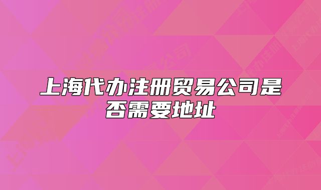 上海代辦注冊(cè)貿(mào)易公司是否需要地址