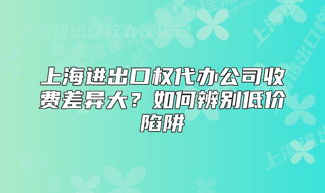 上海進(jìn)出口權(quán)代辦公司收費差異大？如何辨別低價陷阱