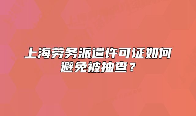 上海勞務(wù)派遣許可證如何避免被抽查？