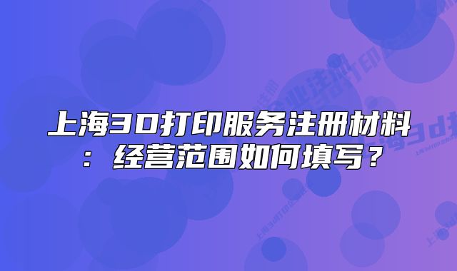 上海3D打印服務(wù)注冊(cè)材料：經(jīng)營(yíng)范圍如何填寫(xiě)？