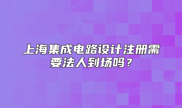 上海集成電路設計注冊需要法人到場嗎？
