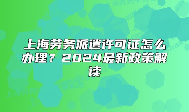 上海勞務(wù)派遣許可證怎么辦理？2024最新政策解讀