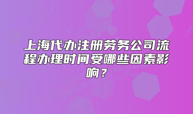 上海代辦注冊勞務(wù)公司流程辦理時間受哪些因素影響？