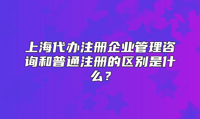 上海代辦注冊(cè)企業(yè)管理咨詢和普通注冊(cè)的區(qū)別是什么？