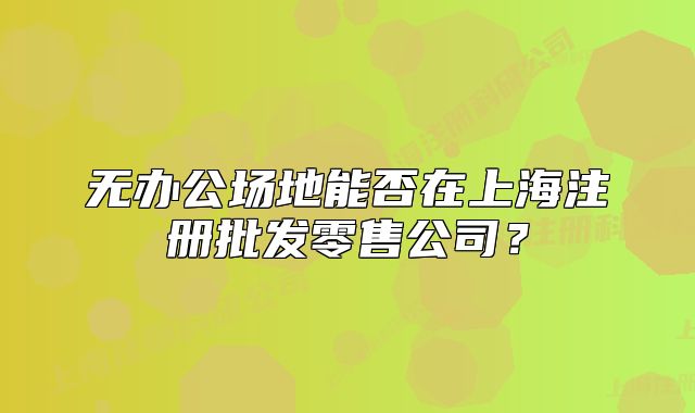 無辦公場地能否在上海注冊批發(fā)零售公司？