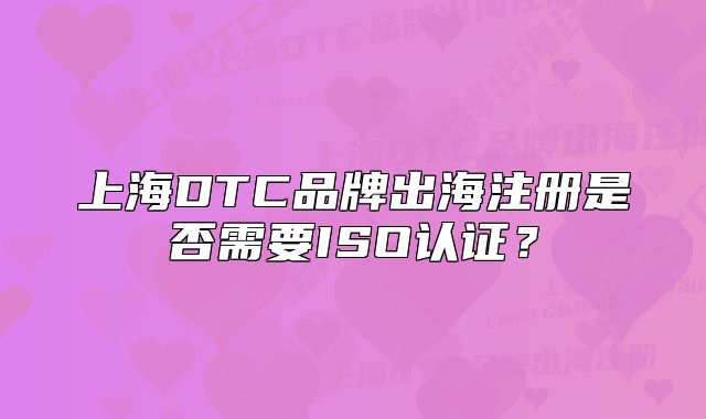 上海DTC品牌出海注冊是否需要ISO認(rèn)證？