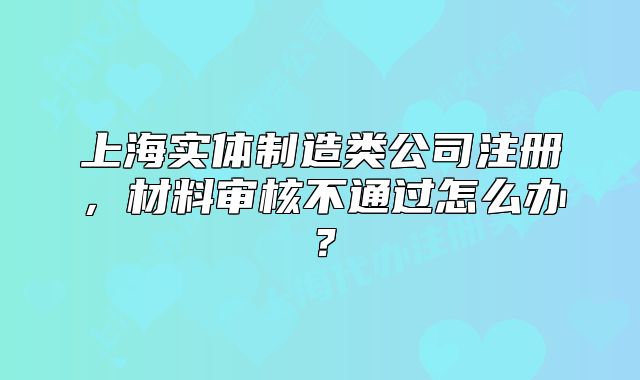 上海實體制造類公司注冊，材料審核不通過怎么辦？