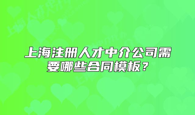 上海注冊人才中介公司需要哪些合同模板？