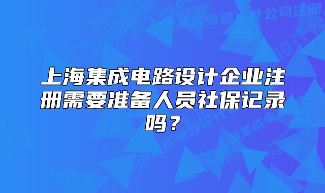 上海集成電路設(shè)計(jì)企業(yè)注冊(cè)需要準(zhǔn)備人員社保記錄嗎？