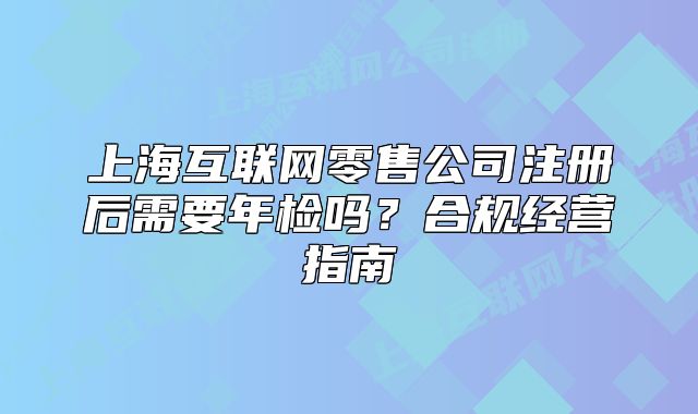 上海互聯(lián)網(wǎng)零售公司注冊后需要年檢嗎？合規(guī)經(jīng)營指南