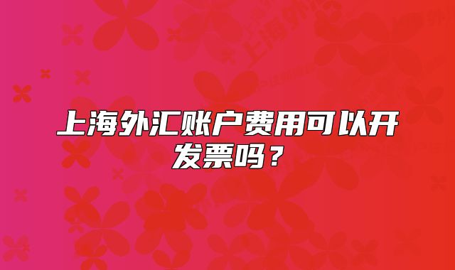 上海外匯賬戶費用可以開發(fā)票嗎？