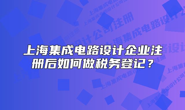 上海集成電路設(shè)計(jì)企業(yè)注冊后如何做稅務(wù)登記？